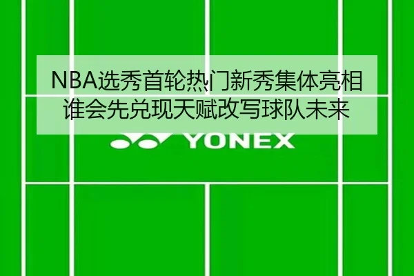 NBA选秀首轮热门新秀集体亮相 谁会先兑现天赋改写球队未来